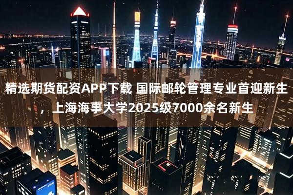 精选期货配资APP下载 国际邮轮管理专业首迎新生，上海海事大学2025级7000余名新生