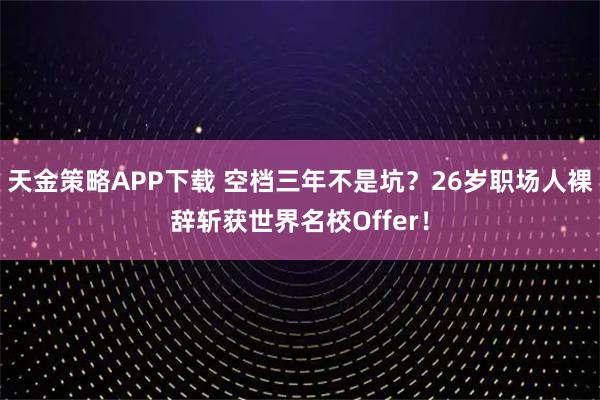 天金策略APP下载 空档三年不是坑？26岁职场人裸辞斩获世界名校Offer！