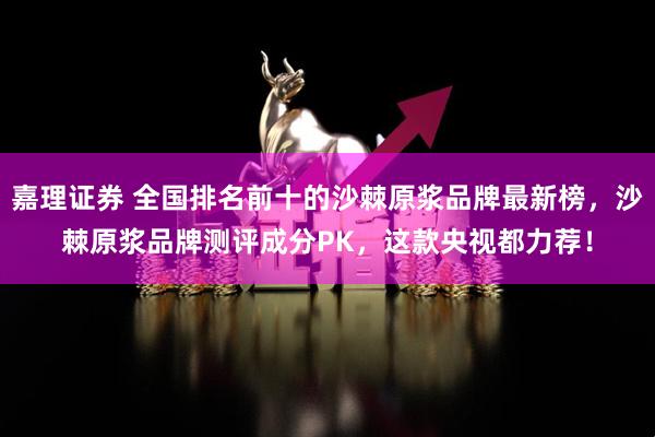 嘉理证券 全国排名前十的沙棘原浆品牌最新榜，沙棘原浆品牌测评成分PK，这款央视都力荐！