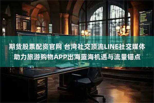 期货股票配资官网 台湾社交顶流LINE社交媒体助力旅游购物APP出海蓝海机遇与流量锚点