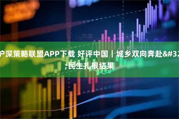 沪深策略联盟APP下载 好评中国｜城乡双向奔赴 民生扎根结果