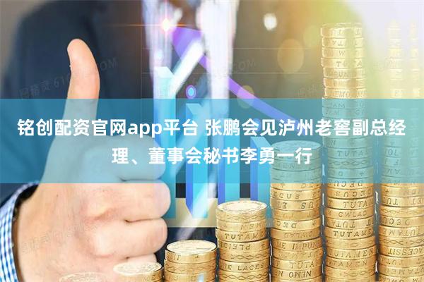 铭创配资官网app平台 张鹏会见泸州老窖副总经理、董事会秘书李勇一行