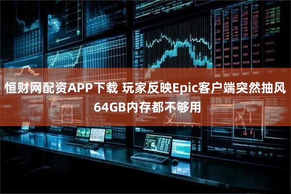 恒财网配资APP下载 玩家反映Epic客户端突然抽风 64GB内存都不够用