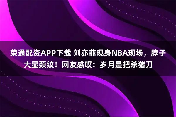 荣通配资APP下载 刘亦菲现身NBA现场，脖子大显颈纹！网友感叹：岁月是把杀猪刀