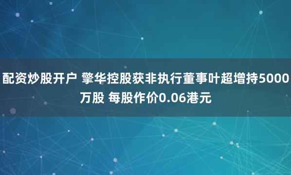 配资炒股开户 擎华控股获非执行董事叶超增持5000万股 每股作价0.06港元