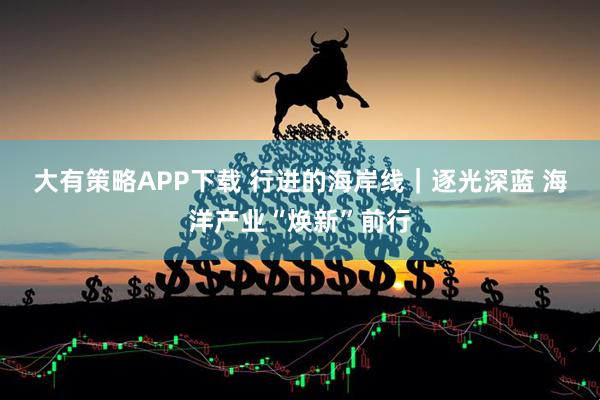 大有策略APP下载 行进的海岸线｜逐光深蓝 海洋产业“焕新”前行