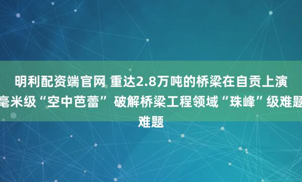 明利配资端官网 重达2.8万吨的桥梁在自贡上演毫米级“空中芭蕾” 破解桥梁工程领域“珠峰”级难题