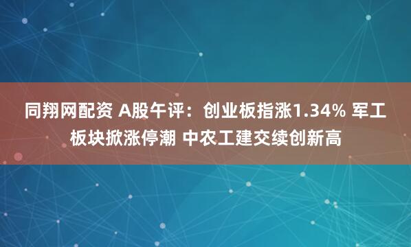 同翔网配资 A股午评：创业板指涨1.34% 军工板块掀涨停潮 中农工建交续创新高
