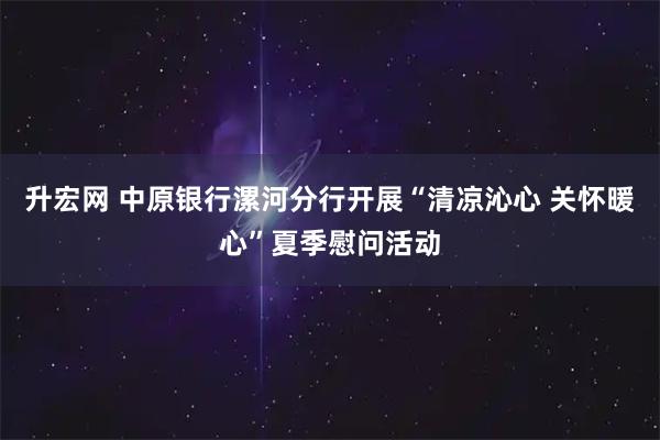 升宏网 中原银行漯河分行开展“清凉沁心 关怀暖心”夏季慰问活动
