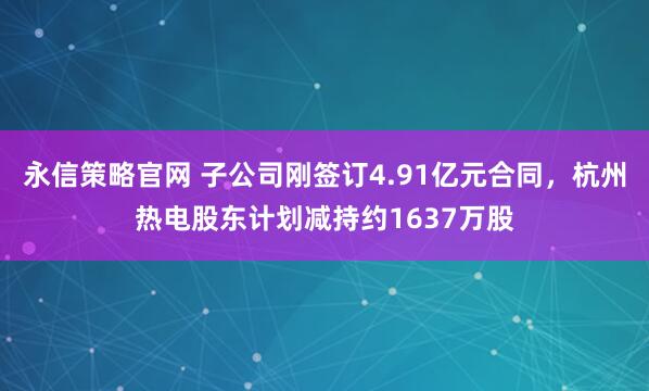 永信策略官网 子公司刚签订4.91亿元合同，杭州热电股东计划减持约1637万股