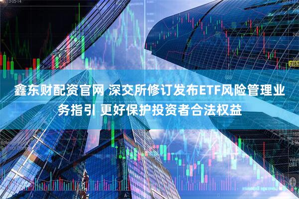 鑫东财配资官网 深交所修订发布ETF风险管理业务指引 更好保护投资者合法权益