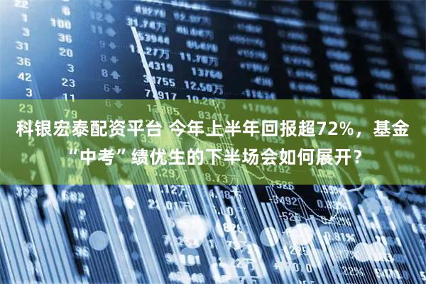 科银宏泰配资平台 今年上半年回报超72%，基金“中考”绩优生的下半场会如何展开？