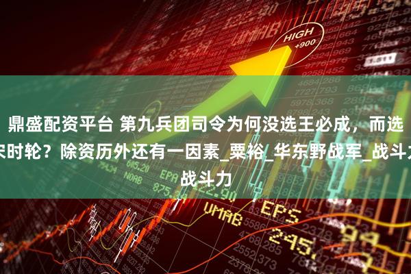 鼎盛配资平台 第九兵团司令为何没选王必成，而选宋时轮？除资历外还有一因素_粟裕_华东野战军_战斗力