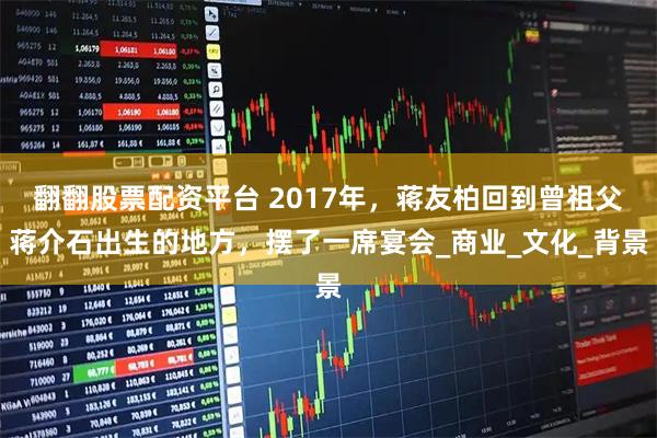 翻翻股票配资平台 2017年，蒋友柏回到曾祖父蒋介石出生的地方，摆了一席宴会_商业_文化_背景