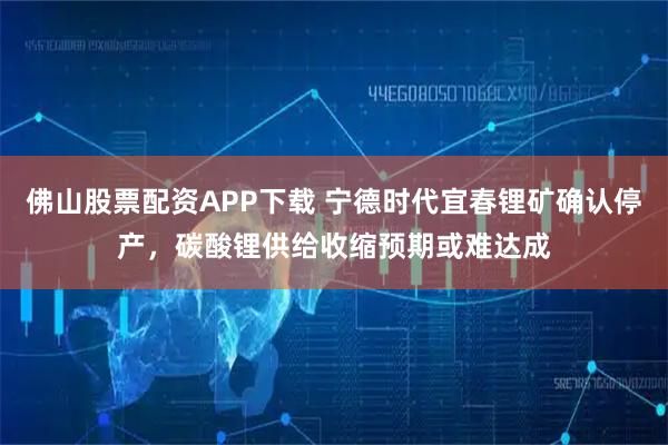 佛山股票配资APP下载 宁德时代宜春锂矿确认停产，碳酸锂供给收缩预期或难达成