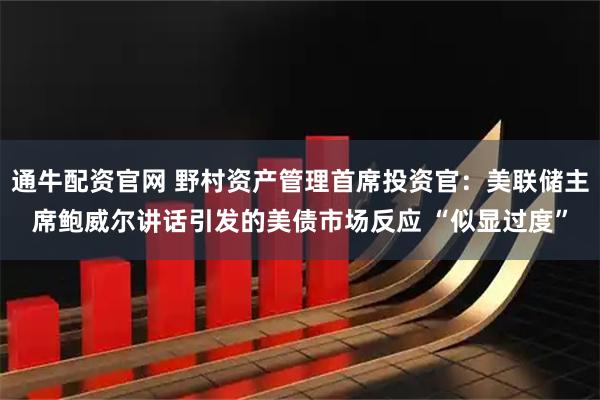 通牛配资官网 野村资产管理首席投资官：美联储主席鲍威尔讲话引发的美债市场反应 “似显过度”