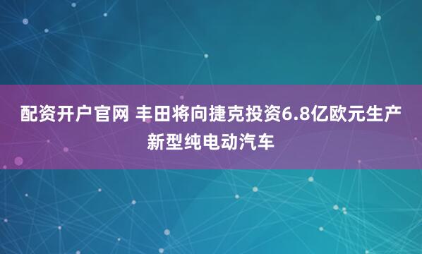 配资开户官网 丰田将向捷克投资6.8亿欧元生产新型纯电动汽车