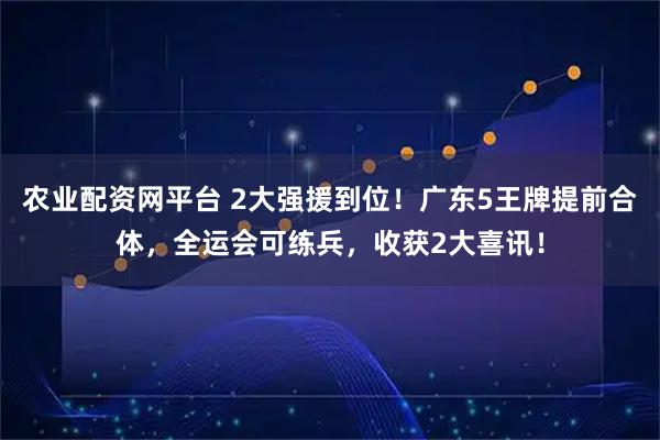 农业配资网平台 2大强援到位！广东5王牌提前合体，全运会可练兵，收获2大喜讯！