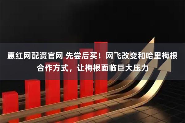 惠红网配资官网 先尝后买！网飞改变和哈里梅根合作方式，让梅根面临巨大压力