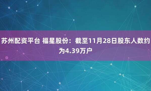苏州配资平台 福星股份：截至11月28日股东人数约为4.39万户
