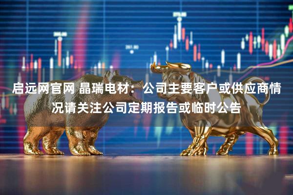 启远网官网 晶瑞电材：公司主要客户或供应商情况请关注公司定期报告或临时公告