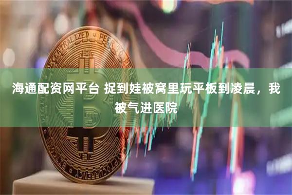 海通配资网平台 捉到娃被窝里玩平板到凌晨，我被气进医院