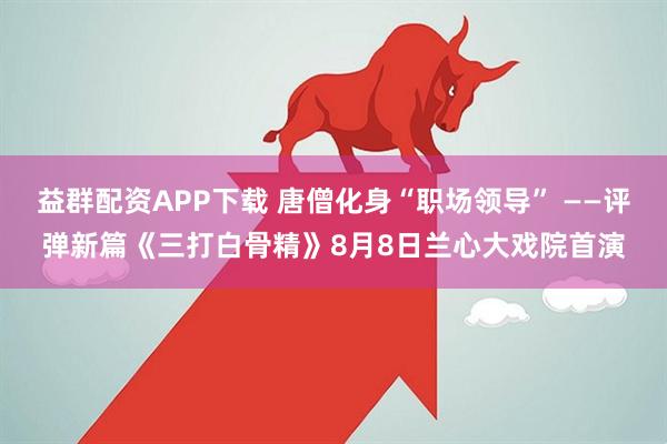 益群配资APP下载 唐僧化身“职场领导” ——评弹新篇《三打白骨精》8月8日兰心大戏院首演
