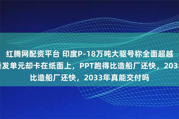 红腾网配资平台 印度P-18万吨大驱号称全面超越055，144个垂发单元却卡在纸面上，PPT跑得比造船厂还快，2033年真能交付吗